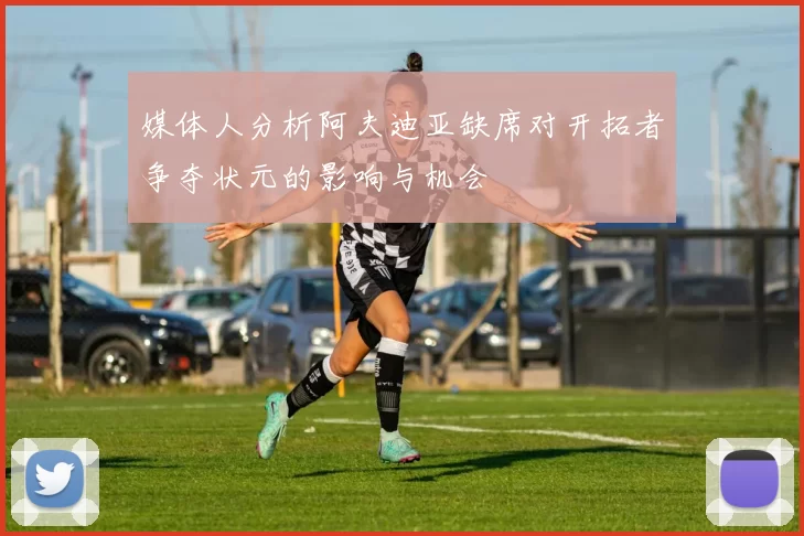 媒体人分析阿夫迪亚缺席对开拓者争夺状元的影响与机会